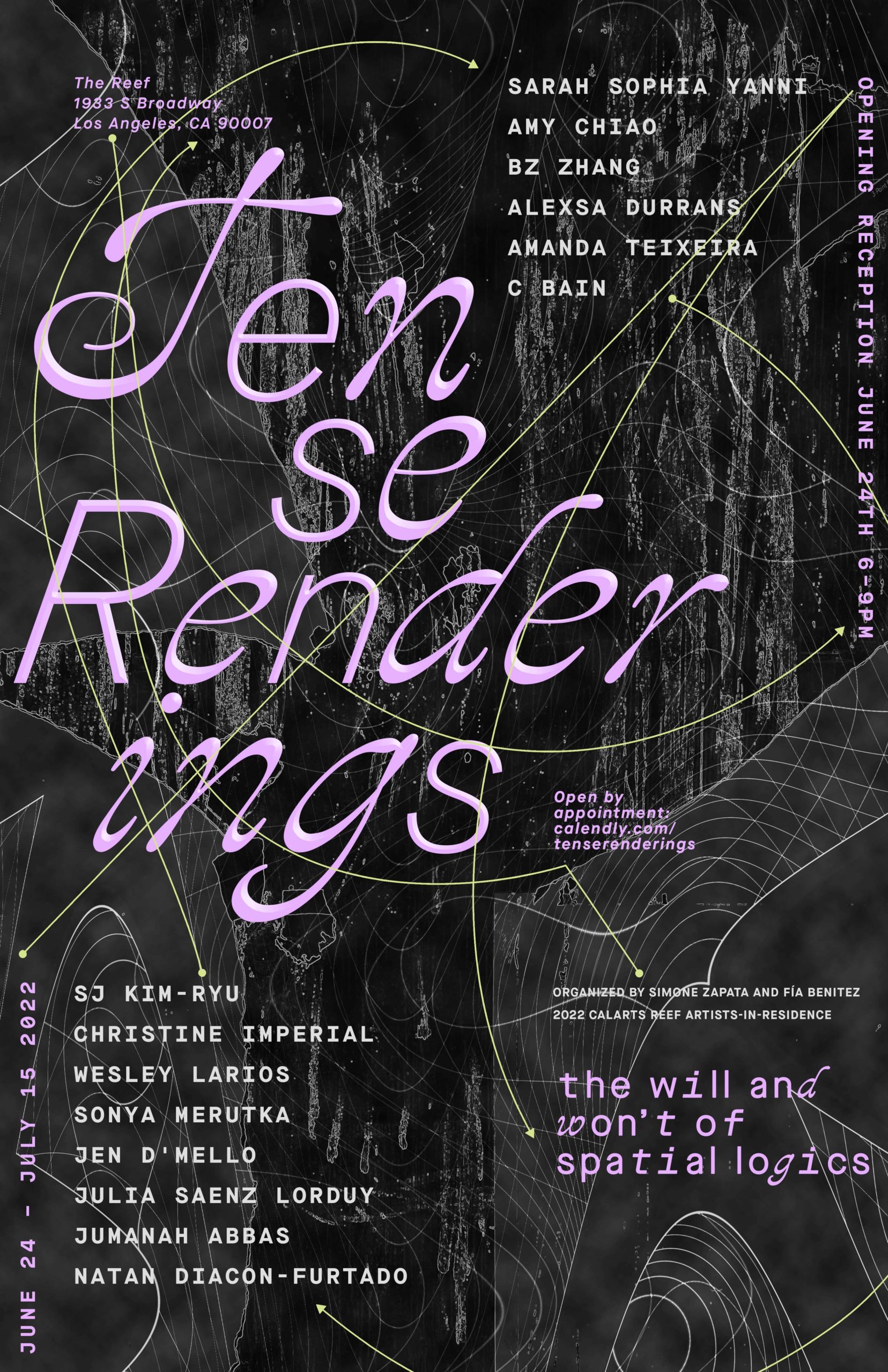 Black poster with purple text with the following copy: "Tense Renderings: the will and won’t of spatial logics. The Reef, 1933 S Broadway, Los Angeles, CA 90007. Open by appointment: calendly.com/tenserenderings. Organized by Simone Zapata and Fia Benitez, 2022 CalArts REEF Artists-in-Residence. June 24 - July 15, 2022." Also features artist names: Jumanah Abbas, C Bain, Amy Chiao, Natan Diacon-Furtado, Jen D’Mello, Alexsa Durrans, Christine Imperial, sj kim-ryu, Wesley Larios, Julia Sáenz Lorduy, Sonya Merutka, Amanda Teixeira, Sarah Sophia Yanni, Bz Zhang